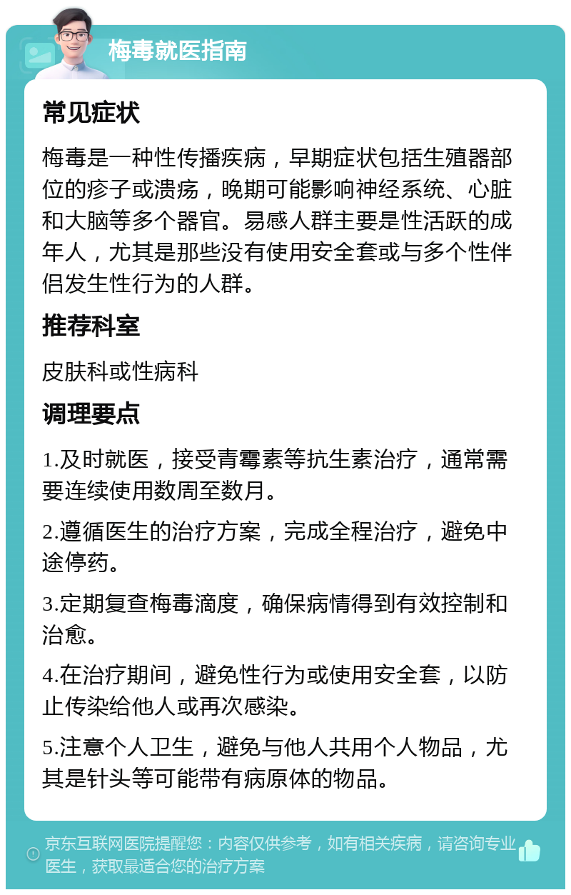 梅毒就医指南 常见症状 梅毒是一种性传播疾病，早期症状包括生殖器部位的疹子或溃疡，晚期可能影响神经系统、心脏和大脑等多个器官。易感人群主要是性活跃的成年人，尤其是那些没有使用安全套或与多个性伴侣发生性行为的人群。 推荐科室 皮肤科或性病科 调理要点 1.及时就医，接受青霉素等抗生素治疗，通常需要连续使用数周至数月。 2.遵循医生的治疗方案，完成全程治疗，避免中途停药。 3.定期复查梅毒滴度，确保病情得到有效控制和治愈。 4.在治疗期间，避免性行为或使用安全套，以防止传染给他人或再次感染。 5.注意个人卫生，避免与他人共用个人物品，尤其是针头等可能带有病原体的物品。