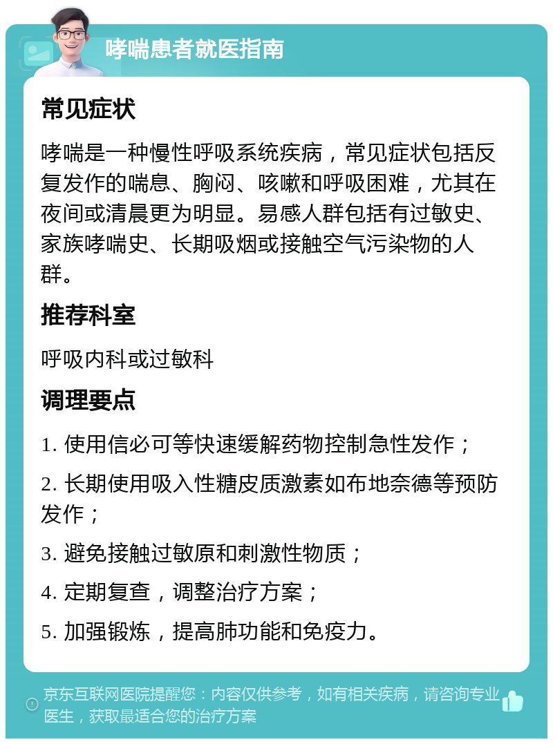 哮喘患者就医指南 常见症状 哮喘是一种慢性呼吸系统疾病，常见症状包括反复发作的喘息、胸闷、咳嗽和呼吸困难，尤其在夜间或清晨更为明显。易感人群包括有过敏史、家族哮喘史、长期吸烟或接触空气污染物的人群。 推荐科室 呼吸内科或过敏科 调理要点 1. 使用信必可等快速缓解药物控制急性发作； 2. 长期使用吸入性糖皮质激素如布地奈德等预防发作； 3. 避免接触过敏原和刺激性物质； 4. 定期复查，调整治疗方案； 5. 加强锻炼，提高肺功能和免疫力。