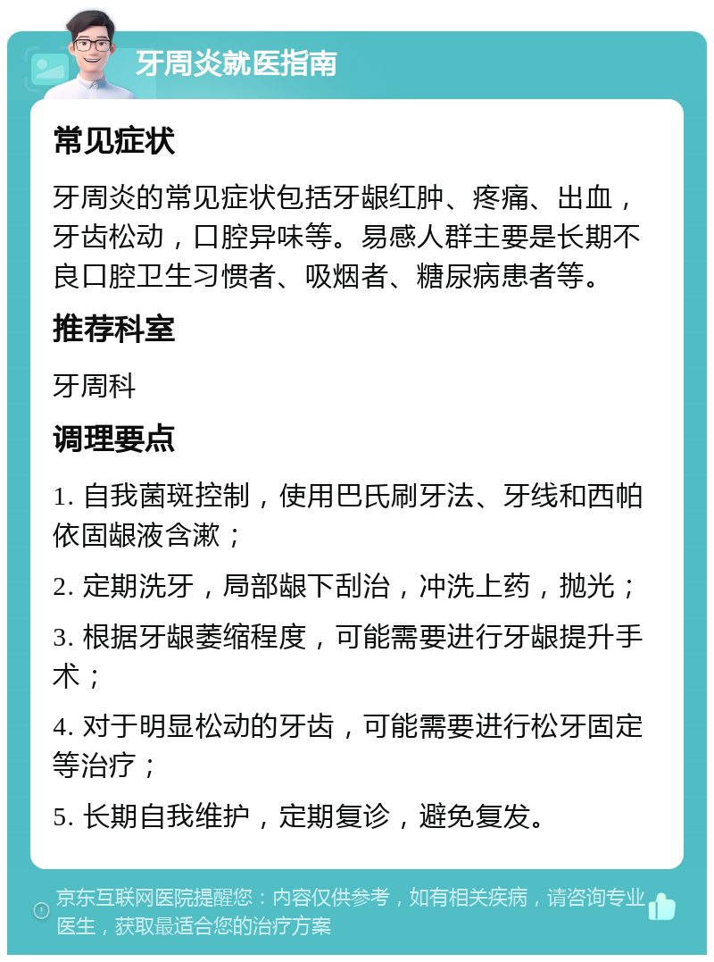 牙周炎就医指南 常见症状 牙周炎的常见症状包括牙龈红肿、疼痛、出血，牙齿松动，口腔异味等。易感人群主要是长期不良口腔卫生习惯者、吸烟者、糖尿病患者等。 推荐科室 牙周科 调理要点 1. 自我菌斑控制，使用巴氏刷牙法、牙线和西帕依固龈液含漱； 2. 定期洗牙，局部龈下刮治，冲洗上药，抛光； 3. 根据牙龈萎缩程度，可能需要进行牙龈提升手术； 4. 对于明显松动的牙齿，可能需要进行松牙固定等治疗； 5. 长期自我维护，定期复诊，避免复发。