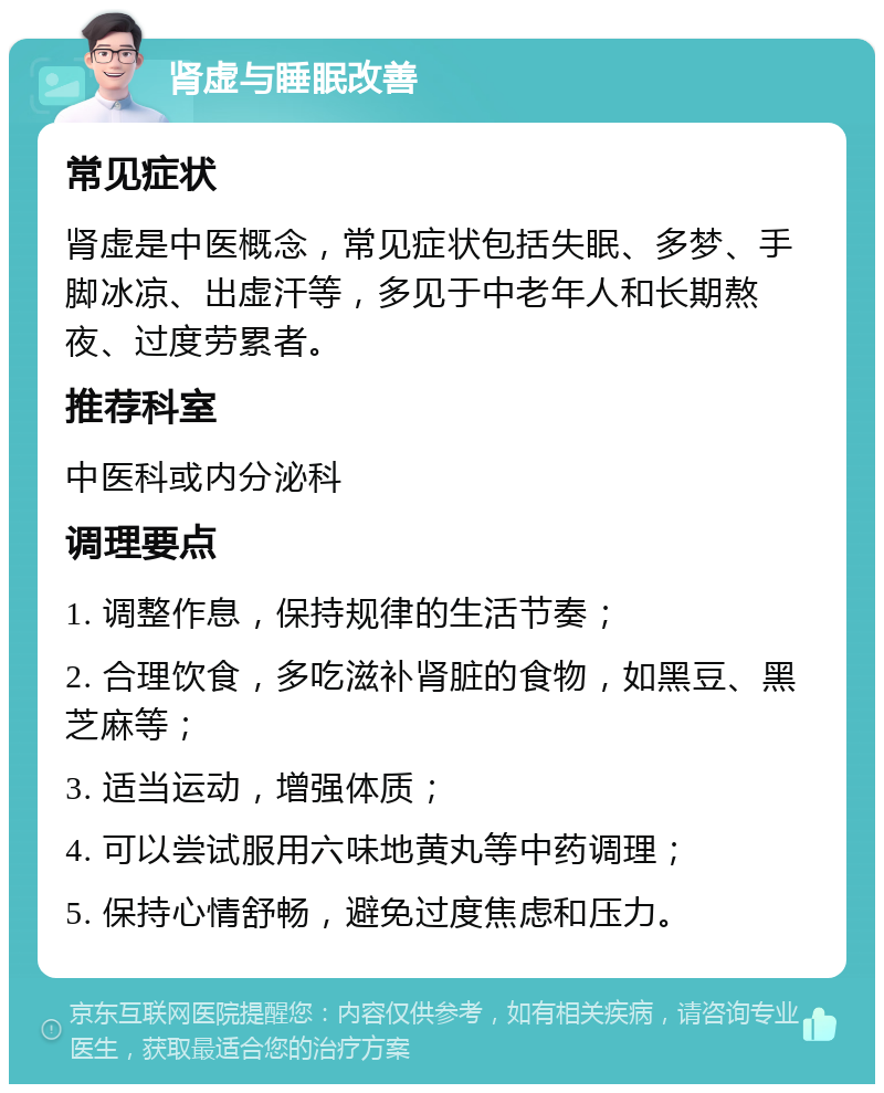 肾虚与睡眠改善 常见症状 肾虚是中医概念，常见症状包括失眠、多梦、手脚冰凉、出虚汗等，多见于中老年人和长期熬夜、过度劳累者。 推荐科室 中医科或内分泌科 调理要点 1. 调整作息，保持规律的生活节奏； 2. 合理饮食，多吃滋补肾脏的食物，如黑豆、黑芝麻等； 3. 适当运动，增强体质； 4. 可以尝试服用六味地黄丸等中药调理； 5. 保持心情舒畅，避免过度焦虑和压力。