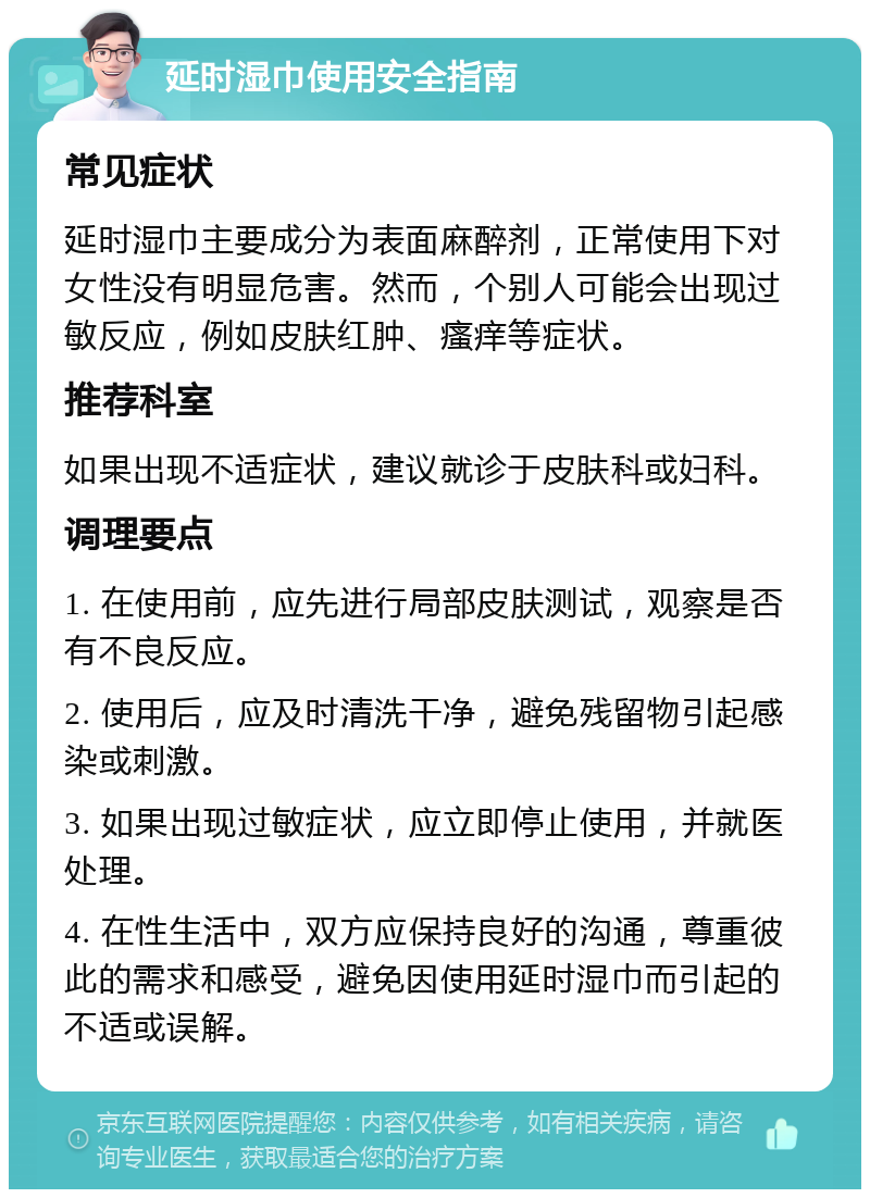 延时湿巾使用安全指南 常见症状 延时湿巾主要成分为表面麻醉剂，正常使用下对女性没有明显危害。然而，个别人可能会出现过敏反应，例如皮肤红肿、瘙痒等症状。 推荐科室 如果出现不适症状，建议就诊于皮肤科或妇科。 调理要点 1. 在使用前，应先进行局部皮肤测试，观察是否有不良反应。 2. 使用后，应及时清洗干净，避免残留物引起感染或刺激。 3. 如果出现过敏症状，应立即停止使用，并就医处理。 4. 在性生活中，双方应保持良好的沟通，尊重彼此的需求和感受，避免因使用延时湿巾而引起的不适或误解。