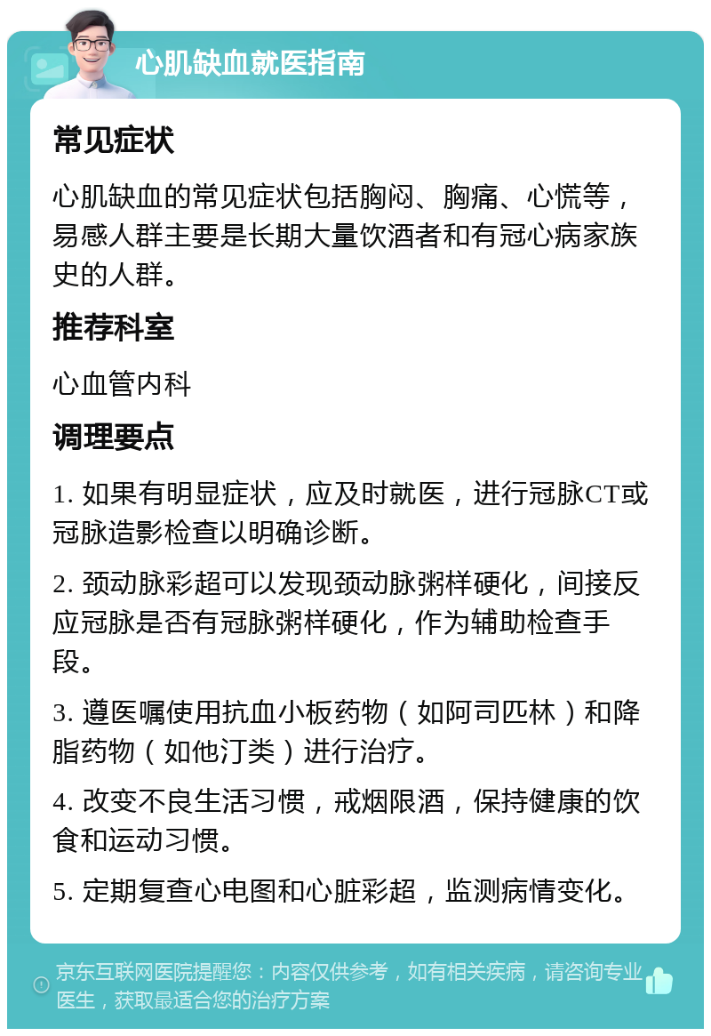 心肌缺血就医指南 常见症状 心肌缺血的常见症状包括胸闷、胸痛、心慌等，易感人群主要是长期大量饮酒者和有冠心病家族史的人群。 推荐科室 心血管内科 调理要点 1. 如果有明显症状，应及时就医，进行冠脉CT或冠脉造影检查以明确诊断。 2. 颈动脉彩超可以发现颈动脉粥样硬化，间接反应冠脉是否有冠脉粥样硬化，作为辅助检查手段。 3. 遵医嘱使用抗血小板药物（如阿司匹林）和降脂药物（如他汀类）进行治疗。 4. 改变不良生活习惯，戒烟限酒，保持健康的饮食和运动习惯。 5. 定期复查心电图和心脏彩超，监测病情变化。