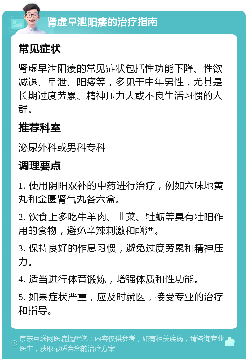 肾虚早泄阳痿的治疗指南 常见症状 肾虚早泄阳痿的常见症状包括性功能下降、性欲减退、早泄、阳痿等，多见于中年男性，尤其是长期过度劳累、精神压力大或不良生活习惯的人群。 推荐科室 泌尿外科或男科专科 调理要点 1. 使用阴阳双补的中药进行治疗，例如六味地黄丸和金匮肾气丸各六盒。 2. 饮食上多吃牛羊肉、韭菜、牡蛎等具有壮阳作用的食物，避免辛辣刺激和酗酒。 3. 保持良好的作息习惯，避免过度劳累和精神压力。 4. 适当进行体育锻炼，增强体质和性功能。 5. 如果症状严重，应及时就医，接受专业的治疗和指导。