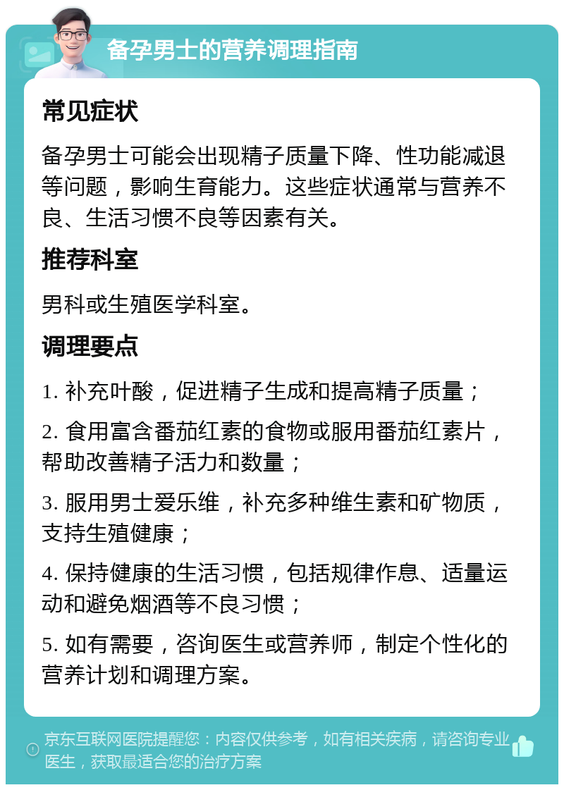 备孕男士的营养调理指南 常见症状 备孕男士可能会出现精子质量下降、性功能减退等问题，影响生育能力。这些症状通常与营养不良、生活习惯不良等因素有关。 推荐科室 男科或生殖医学科室。 调理要点 1. 补充叶酸，促进精子生成和提高精子质量； 2. 食用富含番茄红素的食物或服用番茄红素片，帮助改善精子活力和数量； 3. 服用男士爱乐维，补充多种维生素和矿物质，支持生殖健康； 4. 保持健康的生活习惯，包括规律作息、适量运动和避免烟酒等不良习惯； 5. 如有需要，咨询医生或营养师，制定个性化的营养计划和调理方案。