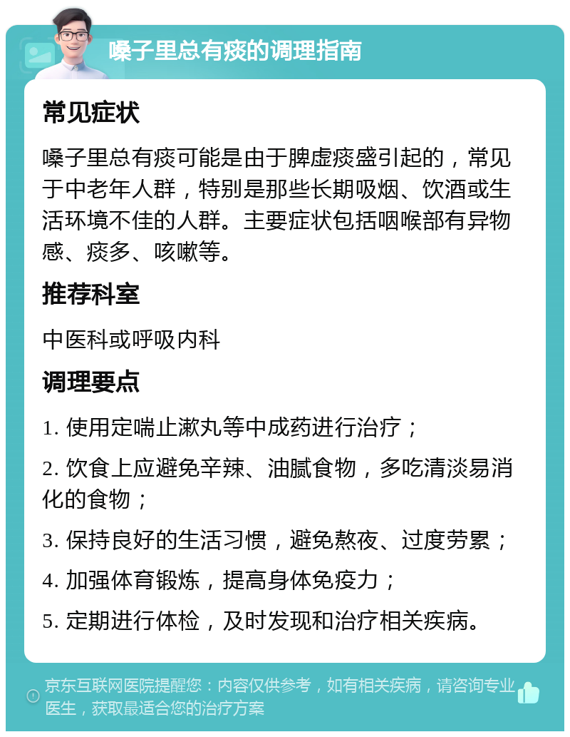 嗓子里总有痰的调理指南 常见症状 嗓子里总有痰可能是由于脾虚痰盛引起的，常见于中老年人群，特别是那些长期吸烟、饮酒或生活环境不佳的人群。主要症状包括咽喉部有异物感、痰多、咳嗽等。 推荐科室 中医科或呼吸内科 调理要点 1. 使用定喘止漱丸等中成药进行治疗； 2. 饮食上应避免辛辣、油腻食物，多吃清淡易消化的食物； 3. 保持良好的生活习惯，避免熬夜、过度劳累； 4. 加强体育锻炼，提高身体免疫力； 5. 定期进行体检，及时发现和治疗相关疾病。