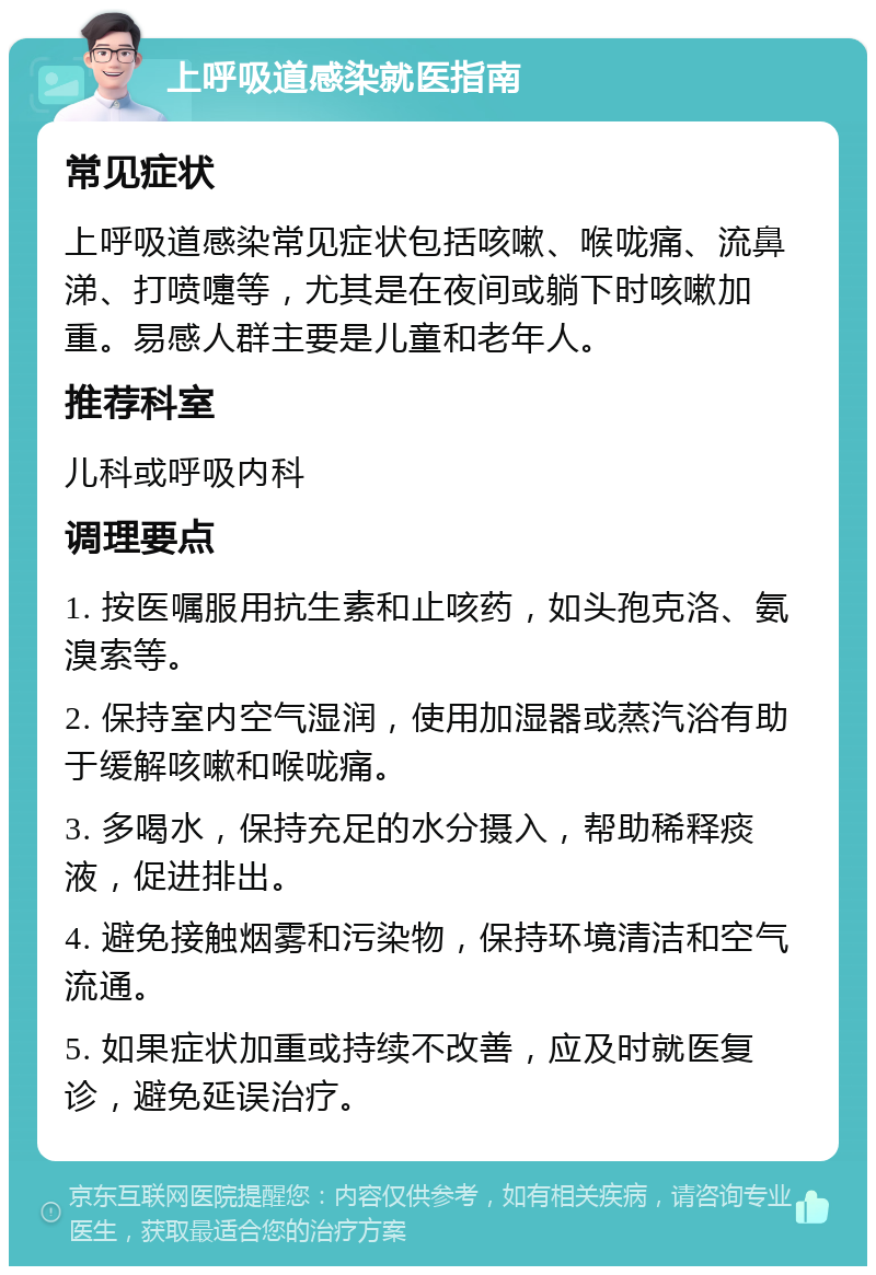 上呼吸道感染就医指南 常见症状 上呼吸道感染常见症状包括咳嗽、喉咙痛、流鼻涕、打喷嚏等，尤其是在夜间或躺下时咳嗽加重。易感人群主要是儿童和老年人。 推荐科室 儿科或呼吸内科 调理要点 1. 按医嘱服用抗生素和止咳药，如头孢克洛、氨溴索等。 2. 保持室内空气湿润，使用加湿器或蒸汽浴有助于缓解咳嗽和喉咙痛。 3. 多喝水，保持充足的水分摄入，帮助稀释痰液，促进排出。 4. 避免接触烟雾和污染物，保持环境清洁和空气流通。 5. 如果症状加重或持续不改善，应及时就医复诊，避免延误治疗。