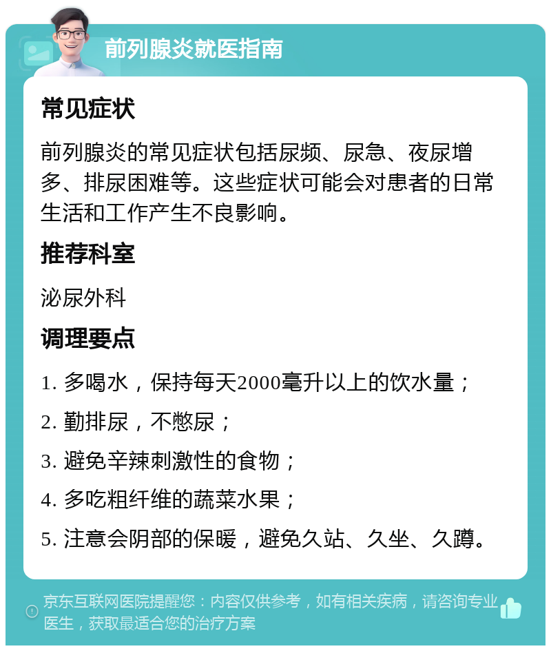 前列腺炎就医指南 常见症状 前列腺炎的常见症状包括尿频、尿急、夜尿增多、排尿困难等。这些症状可能会对患者的日常生活和工作产生不良影响。 推荐科室 泌尿外科 调理要点 1. 多喝水，保持每天2000毫升以上的饮水量； 2. 勤排尿，不憋尿； 3. 避免辛辣刺激性的食物； 4. 多吃粗纤维的蔬菜水果； 5. 注意会阴部的保暖，避免久站、久坐、久蹲。