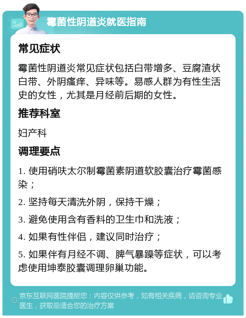 霉菌性阴道炎就医指南 常见症状 霉菌性阴道炎常见症状包括白带增多、豆腐渣状白带、外阴瘙痒、异味等。易感人群为有性生活史的女性，尤其是月经前后期的女性。 推荐科室 妇产科 调理要点 1. 使用硝呋太尔制霉菌素阴道软胶囊治疗霉菌感染； 2. 坚持每天清洗外阴，保持干燥； 3. 避免使用含有香料的卫生巾和洗液； 4. 如果有性伴侣，建议同时治疗； 5. 如果伴有月经不调、脾气暴躁等症状，可以考虑使用坤泰胶囊调理卵巢功能。