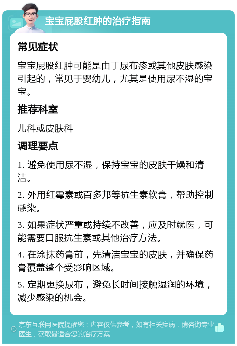 宝宝屁股红肿的治疗指南 常见症状 宝宝屁股红肿可能是由于尿布疹或其他皮肤感染引起的，常见于婴幼儿，尤其是使用尿不湿的宝宝。 推荐科室 儿科或皮肤科 调理要点 1. 避免使用尿不湿，保持宝宝的皮肤干燥和清洁。 2. 外用红霉素或百多邦等抗生素软膏，帮助控制感染。 3. 如果症状严重或持续不改善，应及时就医，可能需要口服抗生素或其他治疗方法。 4. 在涂抹药膏前，先清洁宝宝的皮肤，并确保药膏覆盖整个受影响区域。 5. 定期更换尿布，避免长时间接触湿润的环境，减少感染的机会。