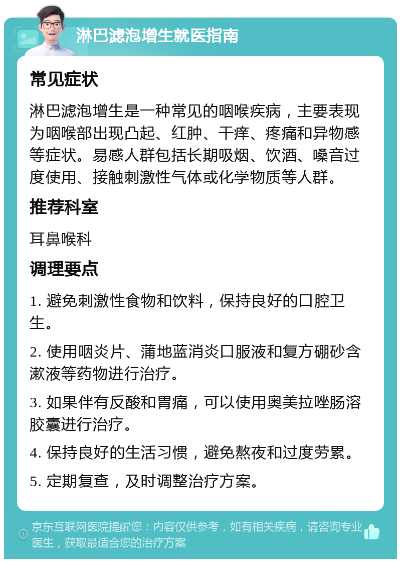 淋巴滤泡增生就医指南 常见症状 淋巴滤泡增生是一种常见的咽喉疾病，主要表现为咽喉部出现凸起、红肿、干痒、疼痛和异物感等症状。易感人群包括长期吸烟、饮酒、嗓音过度使用、接触刺激性气体或化学物质等人群。 推荐科室 耳鼻喉科 调理要点 1. 避免刺激性食物和饮料，保持良好的口腔卫生。 2. 使用咽炎片、蒲地蓝消炎口服液和复方硼砂含漱液等药物进行治疗。 3. 如果伴有反酸和胃痛，可以使用奥美拉唑肠溶胶囊进行治疗。 4. 保持良好的生活习惯，避免熬夜和过度劳累。 5. 定期复查，及时调整治疗方案。