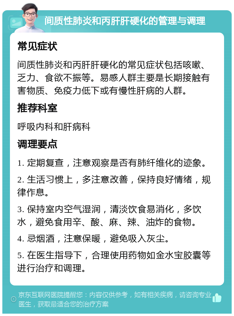 间质性肺炎和丙肝肝硬化的管理与调理 常见症状 间质性肺炎和丙肝肝硬化的常见症状包括咳嗽、乏力、食欲不振等。易感人群主要是长期接触有害物质、免疫力低下或有慢性肝病的人群。 推荐科室 呼吸内科和肝病科 调理要点 1. 定期复查，注意观察是否有肺纤维化的迹象。 2. 生活习惯上，多注意改善，保持良好情绪，规律作息。 3. 保持室内空气湿润，清淡饮食易消化，多饮水，避免食用辛、酸、麻、辣、油炸的食物。 4. 忌烟酒，注意保暖，避免吸入灰尘。 5. 在医生指导下，合理使用药物如金水宝胶囊等进行治疗和调理。