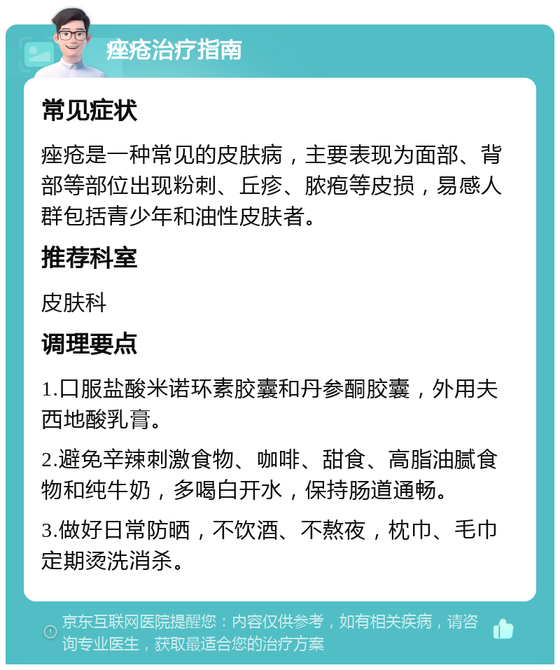 痤疮治疗指南 常见症状 痤疮是一种常见的皮肤病，主要表现为面部、背部等部位出现粉刺、丘疹、脓疱等皮损，易感人群包括青少年和油性皮肤者。 推荐科室 皮肤科 调理要点 1.口服盐酸米诺环素胶囊和丹参酮胶囊，外用夫西地酸乳膏。 2.避免辛辣刺激食物、咖啡、甜食、高脂油腻食物和纯牛奶，多喝白开水，保持肠道通畅。 3.做好日常防晒，不饮酒、不熬夜，枕巾、毛巾定期烫洗消杀。