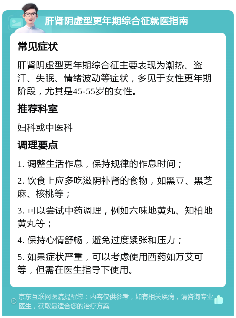 肝肾阴虚型更年期综合征就医指南 常见症状 肝肾阴虚型更年期综合征主要表现为潮热、盗汗、失眠、情绪波动等症状，多见于女性更年期阶段，尤其是45-55岁的女性。 推荐科室 妇科或中医科 调理要点 1. 调整生活作息，保持规律的作息时间； 2. 饮食上应多吃滋阴补肾的食物，如黑豆、黑芝麻、核桃等； 3. 可以尝试中药调理，例如六味地黄丸、知柏地黄丸等； 4. 保持心情舒畅，避免过度紧张和压力； 5. 如果症状严重，可以考虑使用西药如万艾可等，但需在医生指导下使用。