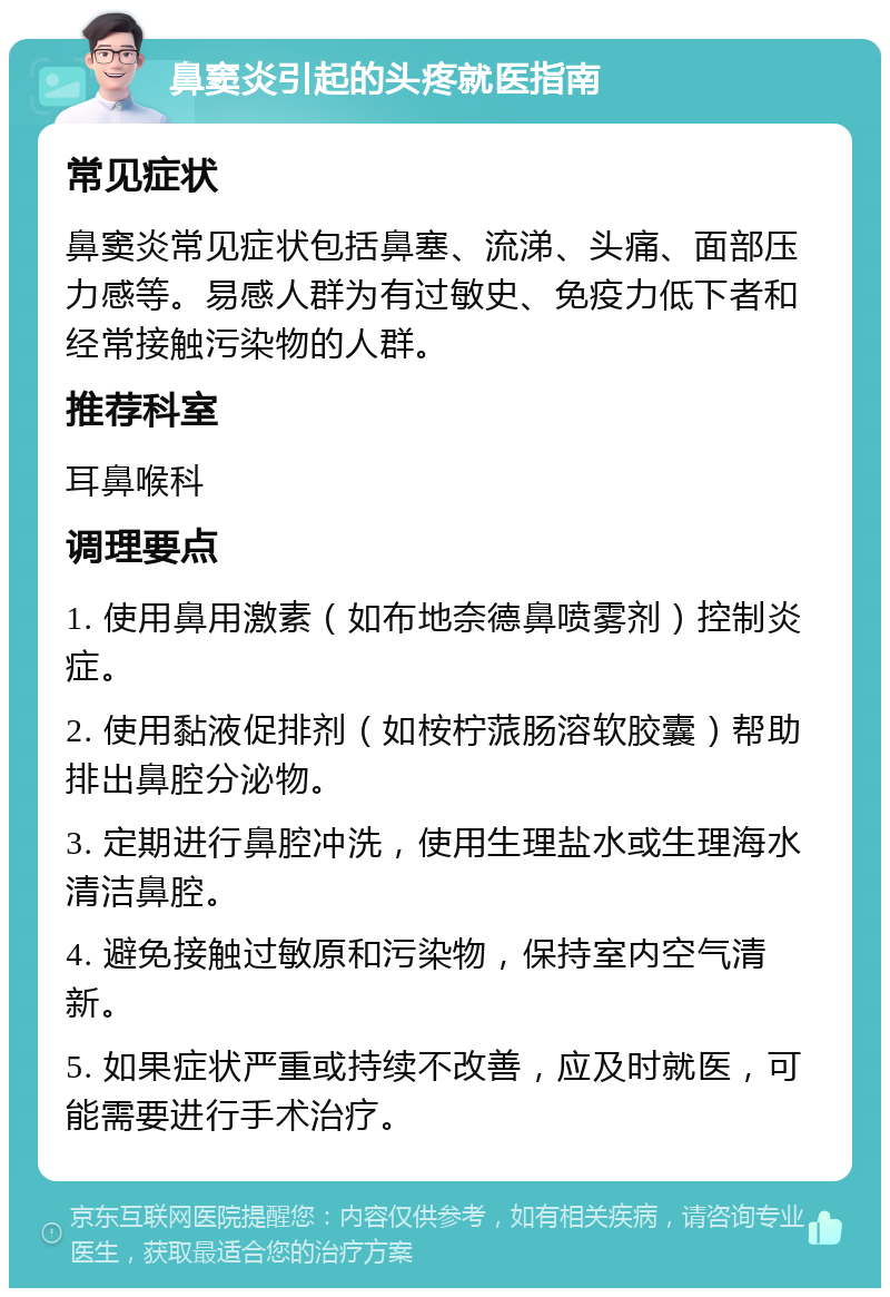 鼻窦炎引起的头疼就医指南 常见症状 鼻窦炎常见症状包括鼻塞、流涕、头痛、面部压力感等。易感人群为有过敏史、免疫力低下者和经常接触污染物的人群。 推荐科室 耳鼻喉科 调理要点 1. 使用鼻用激素（如布地奈德鼻喷雾剂）控制炎症。 2. 使用黏液促排剂（如桉柠蒎肠溶软胶囊）帮助排出鼻腔分泌物。 3. 定期进行鼻腔冲洗，使用生理盐水或生理海水清洁鼻腔。 4. 避免接触过敏原和污染物，保持室内空气清新。 5. 如果症状严重或持续不改善，应及时就医，可能需要进行手术治疗。