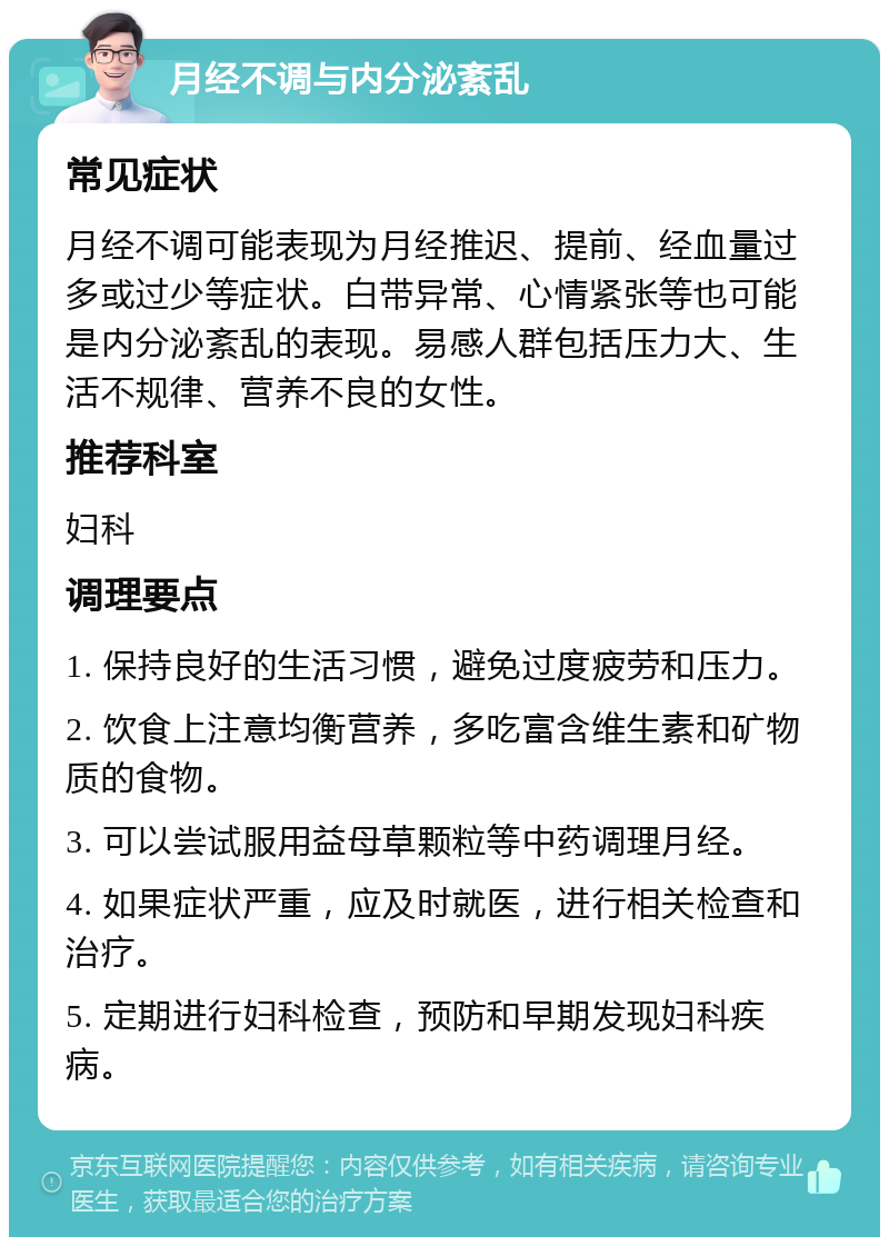 月经不调与内分泌紊乱 常见症状 月经不调可能表现为月经推迟、提前、经血量过多或过少等症状。白带异常、心情紧张等也可能是内分泌紊乱的表现。易感人群包括压力大、生活不规律、营养不良的女性。 推荐科室 妇科 调理要点 1. 保持良好的生活习惯，避免过度疲劳和压力。 2. 饮食上注意均衡营养，多吃富含维生素和矿物质的食物。 3. 可以尝试服用益母草颗粒等中药调理月经。 4. 如果症状严重，应及时就医，进行相关检查和治疗。 5. 定期进行妇科检查，预防和早期发现妇科疾病。