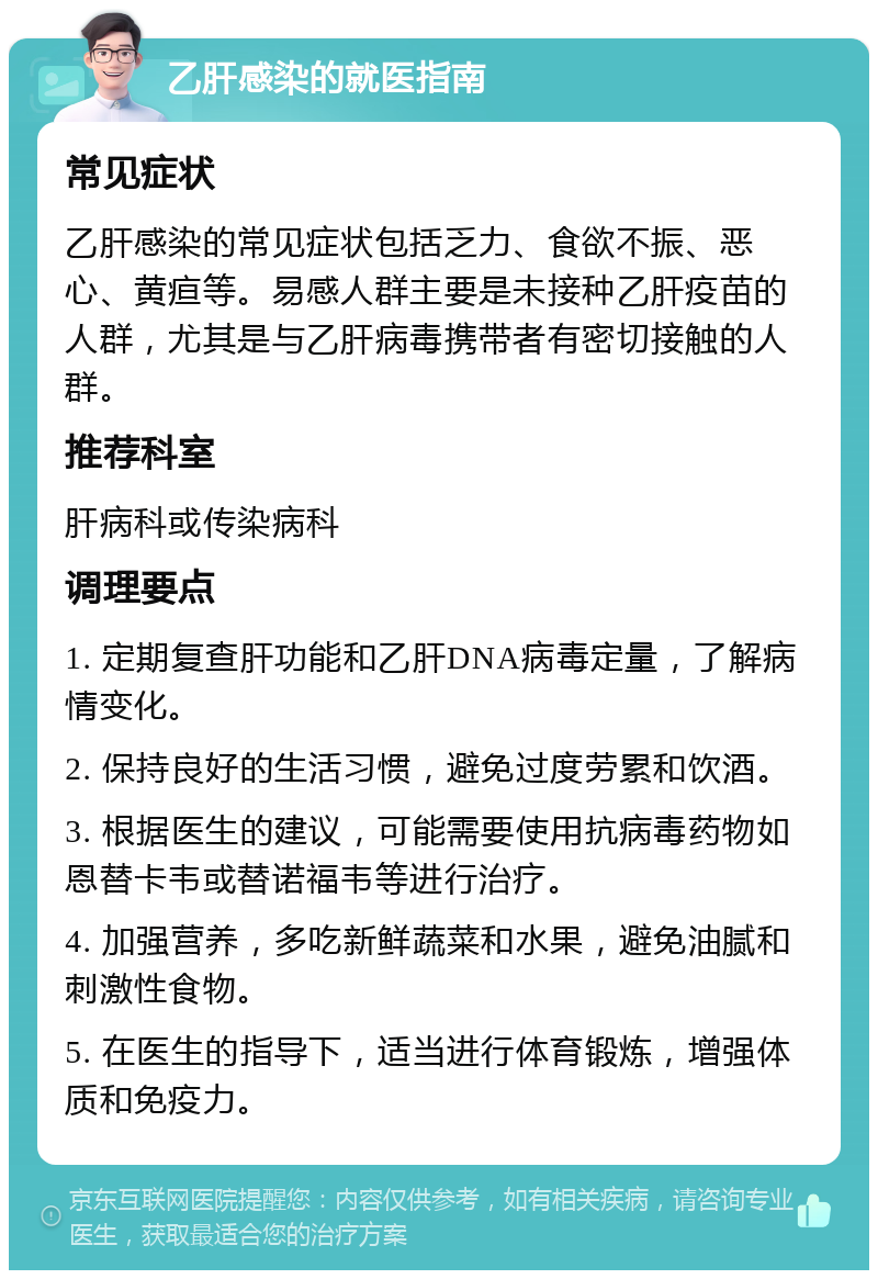 乙肝感染的就医指南 常见症状 乙肝感染的常见症状包括乏力、食欲不振、恶心、黄疸等。易感人群主要是未接种乙肝疫苗的人群，尤其是与乙肝病毒携带者有密切接触的人群。 推荐科室 肝病科或传染病科 调理要点 1. 定期复查肝功能和乙肝DNA病毒定量，了解病情变化。 2. 保持良好的生活习惯，避免过度劳累和饮酒。 3. 根据医生的建议，可能需要使用抗病毒药物如恩替卡韦或替诺福韦等进行治疗。 4. 加强营养，多吃新鲜蔬菜和水果，避免油腻和刺激性食物。 5. 在医生的指导下，适当进行体育锻炼，增强体质和免疫力。