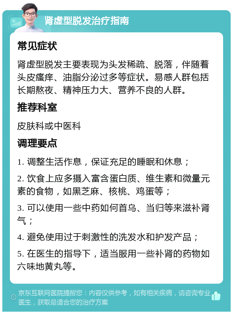 肾虚型脱发治疗指南 常见症状 肾虚型脱发主要表现为头发稀疏、脱落，伴随着头皮瘙痒、油脂分泌过多等症状。易感人群包括长期熬夜、精神压力大、营养不良的人群。 推荐科室 皮肤科或中医科 调理要点 1. 调整生活作息，保证充足的睡眠和休息； 2. 饮食上应多摄入富含蛋白质、维生素和微量元素的食物，如黑芝麻、核桃、鸡蛋等； 3. 可以使用一些中药如何首乌、当归等来滋补肾气； 4. 避免使用过于刺激性的洗发水和护发产品； 5. 在医生的指导下，适当服用一些补肾的药物如六味地黄丸等。