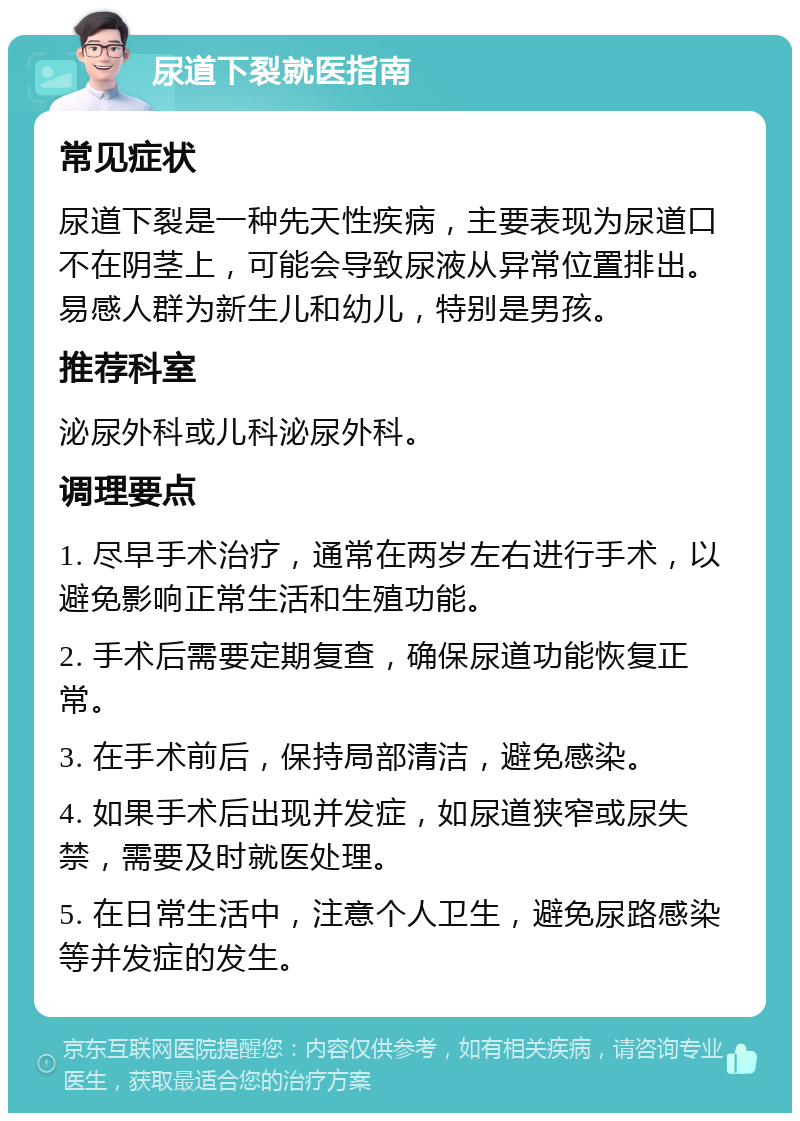 尿道下裂就医指南 常见症状 尿道下裂是一种先天性疾病，主要表现为尿道口不在阴茎上，可能会导致尿液从异常位置排出。易感人群为新生儿和幼儿，特别是男孩。 推荐科室 泌尿外科或儿科泌尿外科。 调理要点 1. 尽早手术治疗，通常在两岁左右进行手术，以避免影响正常生活和生殖功能。 2. 手术后需要定期复查，确保尿道功能恢复正常。 3. 在手术前后，保持局部清洁，避免感染。 4. 如果手术后出现并发症，如尿道狭窄或尿失禁，需要及时就医处理。 5. 在日常生活中，注意个人卫生，避免尿路感染等并发症的发生。