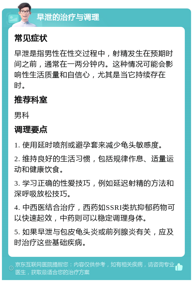 早泄的治疗与调理 常见症状 早泄是指男性在性交过程中，射精发生在预期时间之前，通常在一两分钟内。这种情况可能会影响性生活质量和自信心，尤其是当它持续存在时。 推荐科室 男科 调理要点 1. 使用延时喷剂或避孕套来减少龟头敏感度。 2. 维持良好的生活习惯，包括规律作息、适量运动和健康饮食。 3. 学习正确的性爱技巧，例如延迟射精的方法和深呼吸放松技巧。 4. 中西医结合治疗，西药如SSRI类抗抑郁药物可以快速起效，中药则可以稳定调理身体。 5. 如果早泄与包皮龟头炎或前列腺炎有关，应及时治疗这些基础疾病。