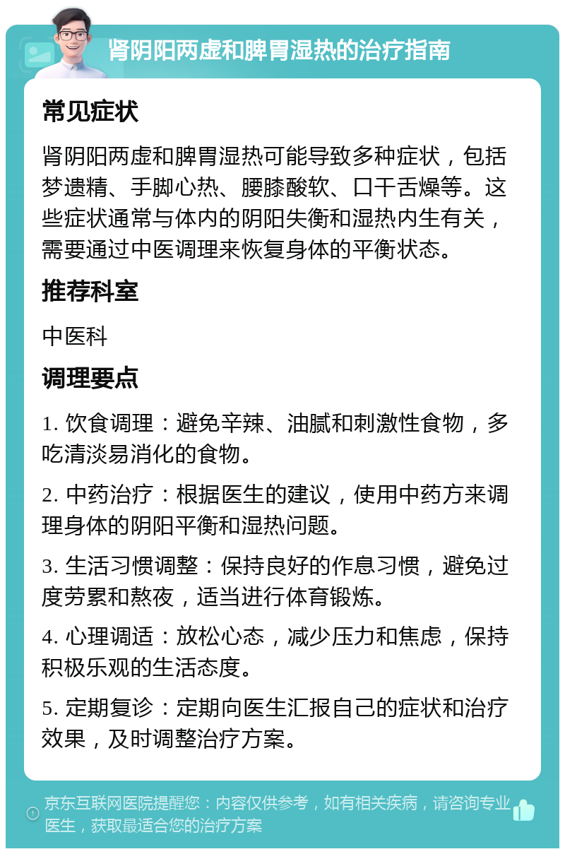 肾阴阳两虚和脾胃湿热的治疗指南 常见症状 肾阴阳两虚和脾胃湿热可能导致多种症状，包括梦遗精、手脚心热、腰膝酸软、口干舌燥等。这些症状通常与体内的阴阳失衡和湿热内生有关，需要通过中医调理来恢复身体的平衡状态。 推荐科室 中医科 调理要点 1. 饮食调理：避免辛辣、油腻和刺激性食物，多吃清淡易消化的食物。 2. 中药治疗：根据医生的建议，使用中药方来调理身体的阴阳平衡和湿热问题。 3. 生活习惯调整：保持良好的作息习惯，避免过度劳累和熬夜，适当进行体育锻炼。 4. 心理调适：放松心态，减少压力和焦虑，保持积极乐观的生活态度。 5. 定期复诊：定期向医生汇报自己的症状和治疗效果，及时调整治疗方案。