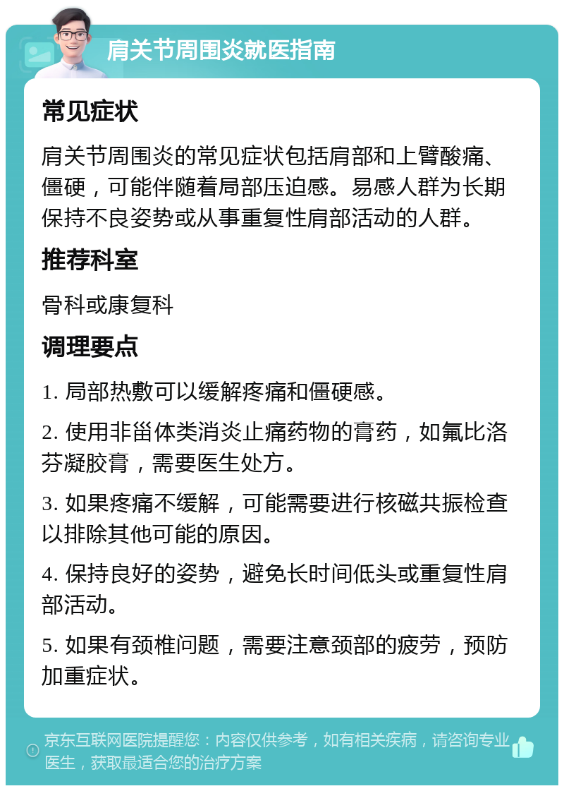 肩关节周围炎就医指南 常见症状 肩关节周围炎的常见症状包括肩部和上臂酸痛、僵硬，可能伴随着局部压迫感。易感人群为长期保持不良姿势或从事重复性肩部活动的人群。 推荐科室 骨科或康复科 调理要点 1. 局部热敷可以缓解疼痛和僵硬感。 2. 使用非甾体类消炎止痛药物的膏药，如氟比洛芬凝胶膏，需要医生处方。 3. 如果疼痛不缓解，可能需要进行核磁共振检查以排除其他可能的原因。 4. 保持良好的姿势，避免长时间低头或重复性肩部活动。 5. 如果有颈椎问题，需要注意颈部的疲劳，预防加重症状。