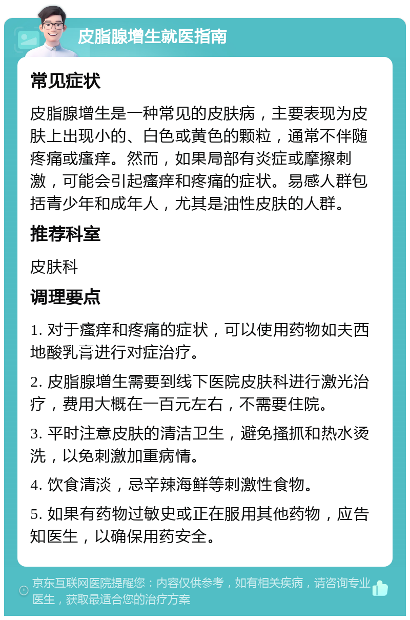 皮脂腺增生就医指南 常见症状 皮脂腺增生是一种常见的皮肤病，主要表现为皮肤上出现小的、白色或黄色的颗粒，通常不伴随疼痛或瘙痒。然而，如果局部有炎症或摩擦刺激，可能会引起瘙痒和疼痛的症状。易感人群包括青少年和成年人，尤其是油性皮肤的人群。 推荐科室 皮肤科 调理要点 1. 对于瘙痒和疼痛的症状，可以使用药物如夫西地酸乳膏进行对症治疗。 2. 皮脂腺增生需要到线下医院皮肤科进行激光治疗，费用大概在一百元左右，不需要住院。 3. 平时注意皮肤的清洁卫生，避免搔抓和热水烫洗，以免刺激加重病情。 4. 饮食清淡，忌辛辣海鲜等刺激性食物。 5. 如果有药物过敏史或正在服用其他药物，应告知医生，以确保用药安全。