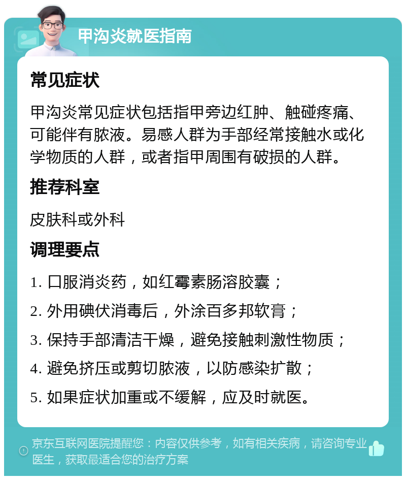 甲沟炎就医指南 常见症状 甲沟炎常见症状包括指甲旁边红肿、触碰疼痛、可能伴有脓液。易感人群为手部经常接触水或化学物质的人群，或者指甲周围有破损的人群。 推荐科室 皮肤科或外科 调理要点 1. 口服消炎药，如红霉素肠溶胶囊； 2. 外用碘伏消毒后，外涂百多邦软膏； 3. 保持手部清洁干燥，避免接触刺激性物质； 4. 避免挤压或剪切脓液，以防感染扩散； 5. 如果症状加重或不缓解，应及时就医。