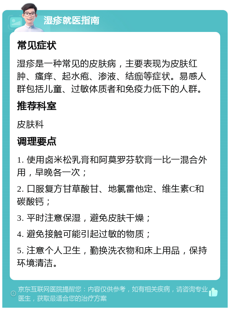 湿疹就医指南 常见症状 湿疹是一种常见的皮肤病，主要表现为皮肤红肿、瘙痒、起水疱、渗液、结痂等症状。易感人群包括儿童、过敏体质者和免疫力低下的人群。 推荐科室 皮肤科 调理要点 1. 使用卤米松乳膏和阿莫罗芬软膏一比一混合外用，早晚各一次； 2. 口服复方甘草酸甘、地氯雷他定、维生素C和碳酸钙； 3. 平时注意保湿，避免皮肤干燥； 4. 避免接触可能引起过敏的物质； 5. 注意个人卫生，勤换洗衣物和床上用品，保持环境清洁。