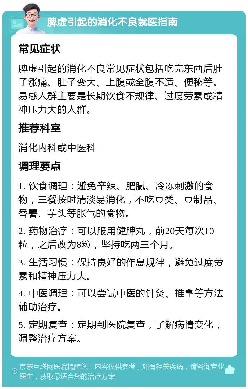 脾虚引起的消化不良就医指南 常见症状 脾虚引起的消化不良常见症状包括吃完东西后肚子涨痛、肚子变大、上腹或全腹不适、便秘等。易感人群主要是长期饮食不规律、过度劳累或精神压力大的人群。 推荐科室 消化内科或中医科 调理要点 1. 饮食调理：避免辛辣、肥腻、冷冻刺激的食物，三餐按时清淡易消化，不吃豆类、豆制品、番薯、芋头等胀气的食物。 2. 药物治疗：可以服用健脾丸，前20天每次10粒，之后改为8粒，坚持吃两三个月。 3. 生活习惯：保持良好的作息规律，避免过度劳累和精神压力大。 4. 中医调理：可以尝试中医的针灸、推拿等方法辅助治疗。 5. 定期复查：定期到医院复查，了解病情变化，调整治疗方案。