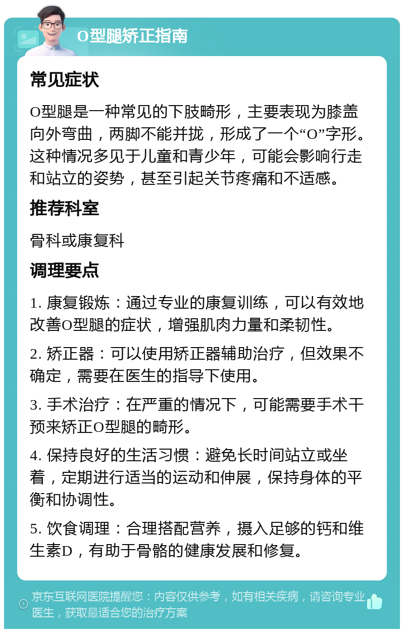 O型腿矫正指南 常见症状 O型腿是一种常见的下肢畸形，主要表现为膝盖向外弯曲，两脚不能并拢，形成了一个“O”字形。这种情况多见于儿童和青少年，可能会影响行走和站立的姿势，甚至引起关节疼痛和不适感。 推荐科室 骨科或康复科 调理要点 1. 康复锻炼：通过专业的康复训练，可以有效地改善O型腿的症状，增强肌肉力量和柔韧性。 2. 矫正器：可以使用矫正器辅助治疗，但效果不确定，需要在医生的指导下使用。 3. 手术治疗：在严重的情况下，可能需要手术干预来矫正O型腿的畸形。 4. 保持良好的生活习惯：避免长时间站立或坐着，定期进行适当的运动和伸展，保持身体的平衡和协调性。 5. 饮食调理：合理搭配营养，摄入足够的钙和维生素D，有助于骨骼的健康发展和修复。