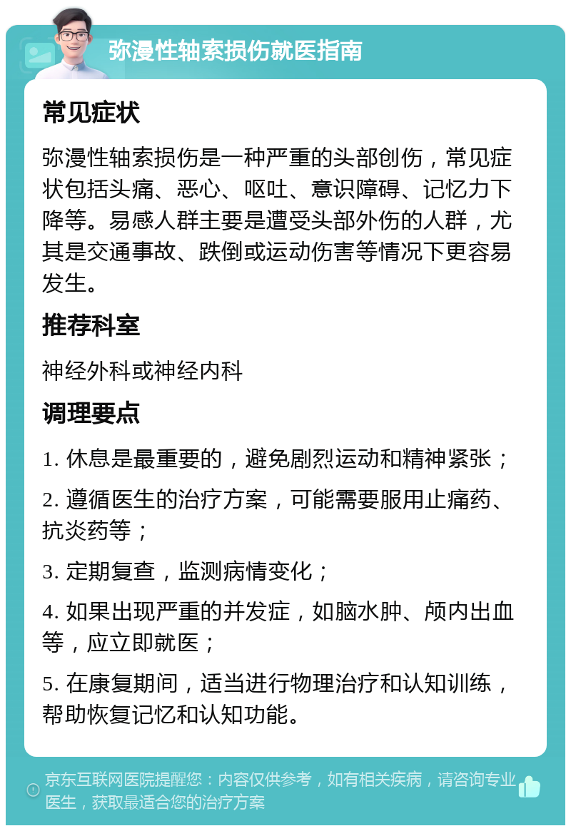 弥漫性轴索损伤就医指南 常见症状 弥漫性轴索损伤是一种严重的头部创伤，常见症状包括头痛、恶心、呕吐、意识障碍、记忆力下降等。易感人群主要是遭受头部外伤的人群，尤其是交通事故、跌倒或运动伤害等情况下更容易发生。 推荐科室 神经外科或神经内科 调理要点 1. 休息是最重要的，避免剧烈运动和精神紧张； 2. 遵循医生的治疗方案，可能需要服用止痛药、抗炎药等； 3. 定期复查，监测病情变化； 4. 如果出现严重的并发症，如脑水肿、颅内出血等，应立即就医； 5. 在康复期间，适当进行物理治疗和认知训练，帮助恢复记忆和认知功能。