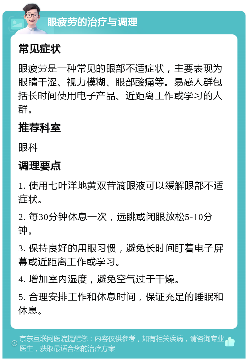 眼疲劳的治疗与调理 常见症状 眼疲劳是一种常见的眼部不适症状，主要表现为眼睛干涩、视力模糊、眼部酸痛等。易感人群包括长时间使用电子产品、近距离工作或学习的人群。 推荐科室 眼科 调理要点 1. 使用七叶洋地黄双苷滴眼液可以缓解眼部不适症状。 2. 每30分钟休息一次，远眺或闭眼放松5-10分钟。 3. 保持良好的用眼习惯，避免长时间盯着电子屏幕或近距离工作或学习。 4. 增加室内湿度，避免空气过于干燥。 5. 合理安排工作和休息时间，保证充足的睡眠和休息。