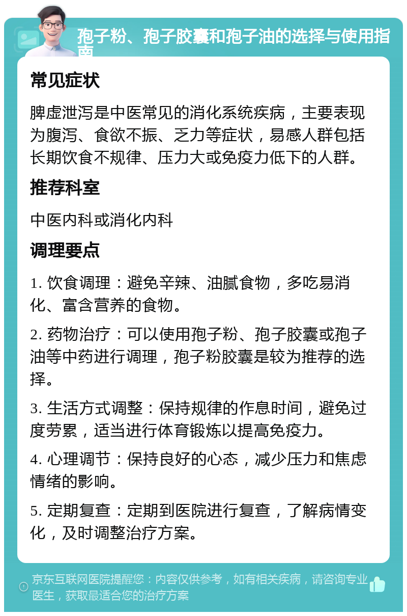 孢子粉、孢子胶囊和孢子油的选择与使用指南 常见症状 脾虚泄泻是中医常见的消化系统疾病，主要表现为腹泻、食欲不振、乏力等症状，易感人群包括长期饮食不规律、压力大或免疫力低下的人群。 推荐科室 中医内科或消化内科 调理要点 1. 饮食调理：避免辛辣、油腻食物，多吃易消化、富含营养的食物。 2. 药物治疗：可以使用孢子粉、孢子胶囊或孢子油等中药进行调理，孢子粉胶囊是较为推荐的选择。 3. 生活方式调整：保持规律的作息时间，避免过度劳累，适当进行体育锻炼以提高免疫力。 4. 心理调节：保持良好的心态，减少压力和焦虑情绪的影响。 5. 定期复查：定期到医院进行复查，了解病情变化，及时调整治疗方案。