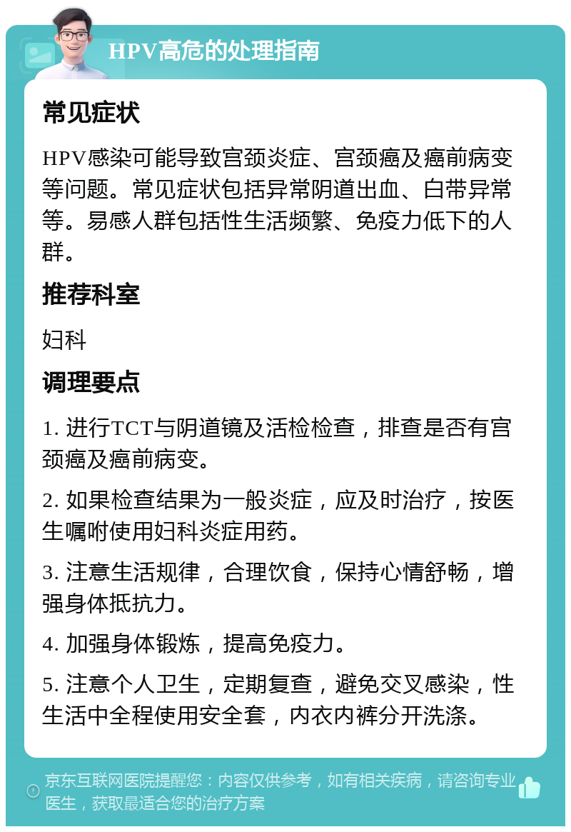 HPV高危的处理指南 常见症状 HPV感染可能导致宫颈炎症、宫颈癌及癌前病变等问题。常见症状包括异常阴道出血、白带异常等。易感人群包括性生活频繁、免疫力低下的人群。 推荐科室 妇科 调理要点 1. 进行TCT与阴道镜及活检检查，排查是否有宫颈癌及癌前病变。 2. 如果检查结果为一般炎症，应及时治疗，按医生嘱咐使用妇科炎症用药。 3. 注意生活规律，合理饮食，保持心情舒畅，增强身体抵抗力。 4. 加强身体锻炼，提高免疫力。 5. 注意个人卫生，定期复查，避免交叉感染，性生活中全程使用安全套，内衣内裤分开洗涤。