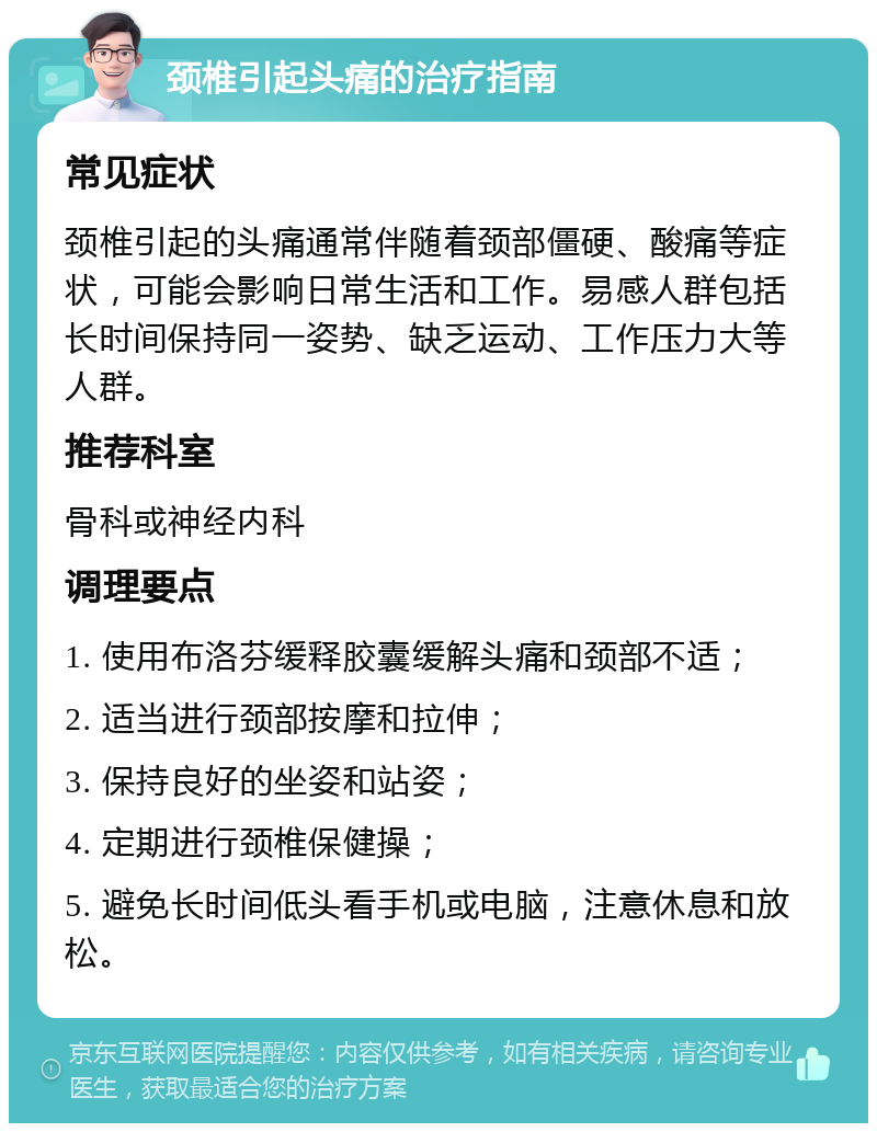 颈椎引起头痛的治疗指南 常见症状 颈椎引起的头痛通常伴随着颈部僵硬、酸痛等症状，可能会影响日常生活和工作。易感人群包括长时间保持同一姿势、缺乏运动、工作压力大等人群。 推荐科室 骨科或神经内科 调理要点 1. 使用布洛芬缓释胶囊缓解头痛和颈部不适； 2. 适当进行颈部按摩和拉伸； 3. 保持良好的坐姿和站姿； 4. 定期进行颈椎保健操； 5. 避免长时间低头看手机或电脑，注意休息和放松。