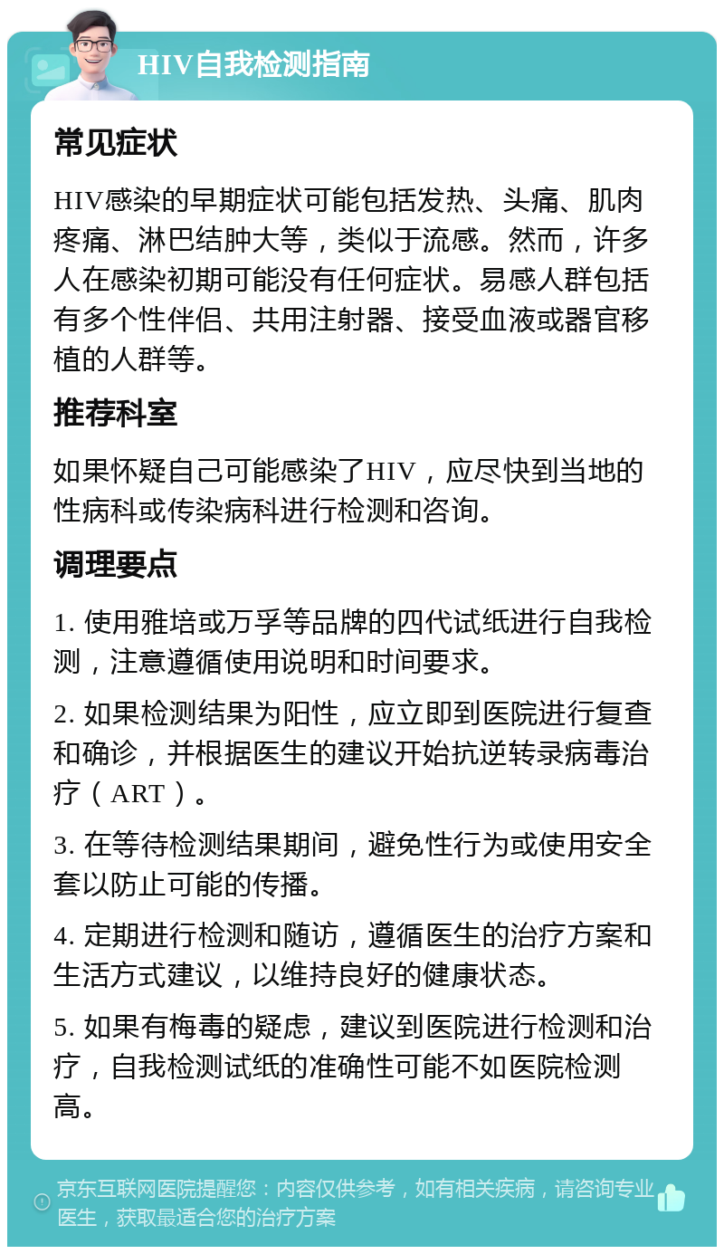 HIV自我检测指南 常见症状 HIV感染的早期症状可能包括发热、头痛、肌肉疼痛、淋巴结肿大等，类似于流感。然而，许多人在感染初期可能没有任何症状。易感人群包括有多个性伴侣、共用注射器、接受血液或器官移植的人群等。 推荐科室 如果怀疑自己可能感染了HIV，应尽快到当地的性病科或传染病科进行检测和咨询。 调理要点 1. 使用雅培或万孚等品牌的四代试纸进行自我检测，注意遵循使用说明和时间要求。 2. 如果检测结果为阳性，应立即到医院进行复查和确诊，并根据医生的建议开始抗逆转录病毒治疗（ART）。 3. 在等待检测结果期间，避免性行为或使用安全套以防止可能的传播。 4. 定期进行检测和随访，遵循医生的治疗方案和生活方式建议，以维持良好的健康状态。 5. 如果有梅毒的疑虑，建议到医院进行检测和治疗，自我检测试纸的准确性可能不如医院检测高。