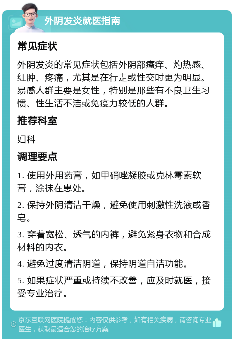 外阴发炎就医指南 常见症状 外阴发炎的常见症状包括外阴部瘙痒、灼热感、红肿、疼痛，尤其是在行走或性交时更为明显。易感人群主要是女性，特别是那些有不良卫生习惯、性生活不洁或免疫力较低的人群。 推荐科室 妇科 调理要点 1. 使用外用药膏，如甲硝唑凝胶或克林霉素软膏，涂抹在患处。 2. 保持外阴清洁干燥，避免使用刺激性洗液或香皂。 3. 穿着宽松、透气的内裤，避免紧身衣物和合成材料的内衣。 4. 避免过度清洁阴道，保持阴道自洁功能。 5. 如果症状严重或持续不改善，应及时就医，接受专业治疗。