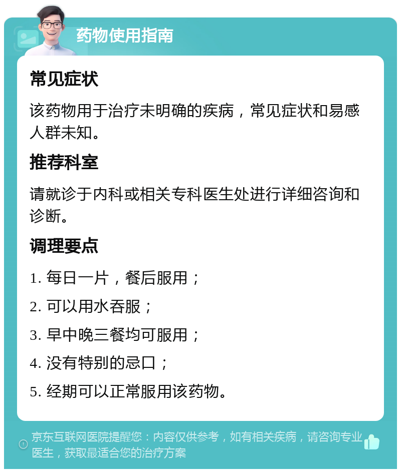 药物使用指南 常见症状 该药物用于治疗未明确的疾病，常见症状和易感人群未知。 推荐科室 请就诊于内科或相关专科医生处进行详细咨询和诊断。 调理要点 1. 每日一片，餐后服用； 2. 可以用水吞服； 3. 早中晚三餐均可服用； 4. 没有特别的忌口； 5. 经期可以正常服用该药物。