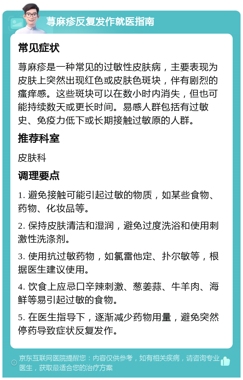 荨麻疹反复发作就医指南 常见症状 荨麻疹是一种常见的过敏性皮肤病，主要表现为皮肤上突然出现红色或皮肤色斑块，伴有剧烈的瘙痒感。这些斑块可以在数小时内消失，但也可能持续数天或更长时间。易感人群包括有过敏史、免疫力低下或长期接触过敏原的人群。 推荐科室 皮肤科 调理要点 1. 避免接触可能引起过敏的物质，如某些食物、药物、化妆品等。 2. 保持皮肤清洁和湿润，避免过度洗浴和使用刺激性洗涤剂。 3. 使用抗过敏药物，如氯雷他定、扑尔敏等，根据医生建议使用。 4. 饮食上应忌口辛辣刺激、葱姜蒜、牛羊肉、海鲜等易引起过敏的食物。 5. 在医生指导下，逐渐减少药物用量，避免突然停药导致症状反复发作。