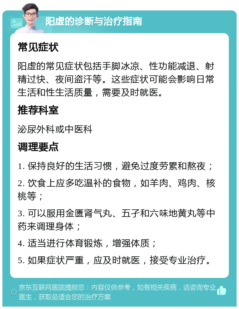 阳虚的诊断与治疗指南 常见症状 阳虚的常见症状包括手脚冰凉、性功能减退、射精过快、夜间盗汗等。这些症状可能会影响日常生活和性生活质量，需要及时就医。 推荐科室 泌尿外科或中医科 调理要点 1. 保持良好的生活习惯，避免过度劳累和熬夜； 2. 饮食上应多吃温补的食物，如羊肉、鸡肉、核桃等； 3. 可以服用金匮肾气丸、五孑和六味地黄丸等中药来调理身体； 4. 适当进行体育锻炼，增强体质； 5. 如果症状严重，应及时就医，接受专业治疗。