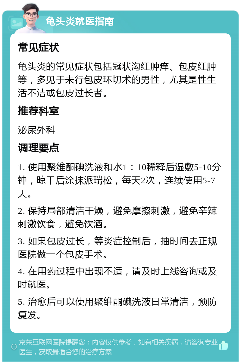 龟头炎就医指南 常见症状 龟头炎的常见症状包括冠状沟红肿痒、包皮红肿等，多见于未行包皮环切术的男性，尤其是性生活不洁或包皮过长者。 推荐科室 泌尿外科 调理要点 1. 使用聚维酮碘洗液和水1：10稀释后湿敷5-10分钟，晾干后涂抹派瑞松，每天2次，连续使用5-7天。 2. 保持局部清洁干燥，避免摩擦刺激，避免辛辣刺激饮食，避免饮酒。 3. 如果包皮过长，等炎症控制后，抽时间去正规医院做一个包皮手术。 4. 在用药过程中出现不适，请及时上线咨询或及时就医。 5. 治愈后可以使用聚维酮碘洗液日常清洁，预防复发。