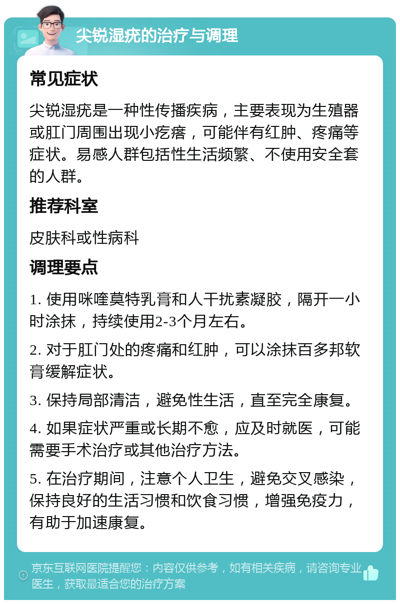 尖锐湿疣的治疗与调理 常见症状 尖锐湿疣是一种性传播疾病，主要表现为生殖器或肛门周围出现小疙瘩，可能伴有红肿、疼痛等症状。易感人群包括性生活频繁、不使用安全套的人群。 推荐科室 皮肤科或性病科 调理要点 1. 使用咪喹莫特乳膏和人干扰素凝胶，隔开一小时涂抹，持续使用2-3个月左右。 2. 对于肛门处的疼痛和红肿，可以涂抹百多邦软膏缓解症状。 3. 保持局部清洁，避免性生活，直至完全康复。 4. 如果症状严重或长期不愈，应及时就医，可能需要手术治疗或其他治疗方法。 5. 在治疗期间，注意个人卫生，避免交叉感染，保持良好的生活习惯和饮食习惯，增强免疫力，有助于加速康复。