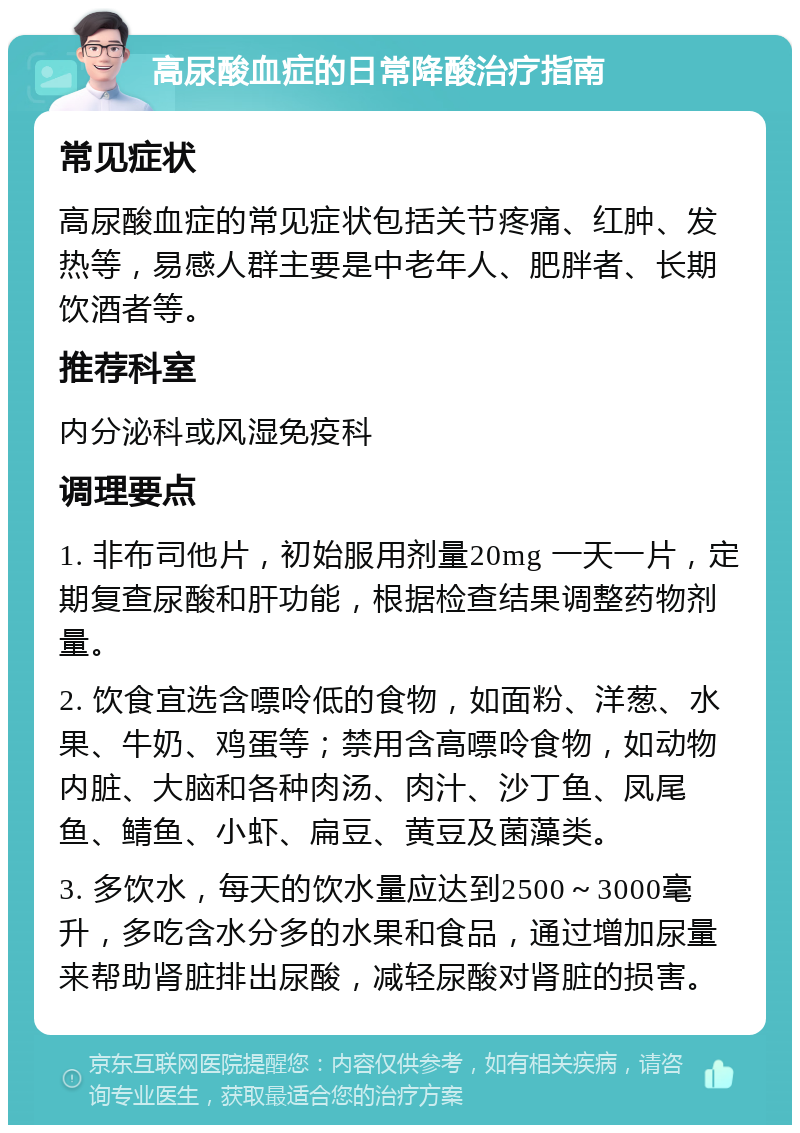 高尿酸血症的日常降酸治疗指南 常见症状 高尿酸血症的常见症状包括关节疼痛、红肿、发热等，易感人群主要是中老年人、肥胖者、长期饮酒者等。 推荐科室 内分泌科或风湿免疫科 调理要点 1. 非布司他片，初始服用剂量20mg 一天一片，定期复查尿酸和肝功能，根据检查结果调整药物剂量。 2. 饮食宜选含嘌呤低的食物，如面粉、洋葱、水果、牛奶、鸡蛋等；禁用含高嘌呤食物，如动物内脏、大脑和各种肉汤、肉汁、沙丁鱼、凤尾鱼、鲭鱼、小虾、扁豆、黄豆及菌藻类。 3. 多饮水，每天的饮水量应达到2500～3000毫升，多吃含水分多的水果和食品，通过增加尿量来帮助肾脏排出尿酸，减轻尿酸对肾脏的损害。