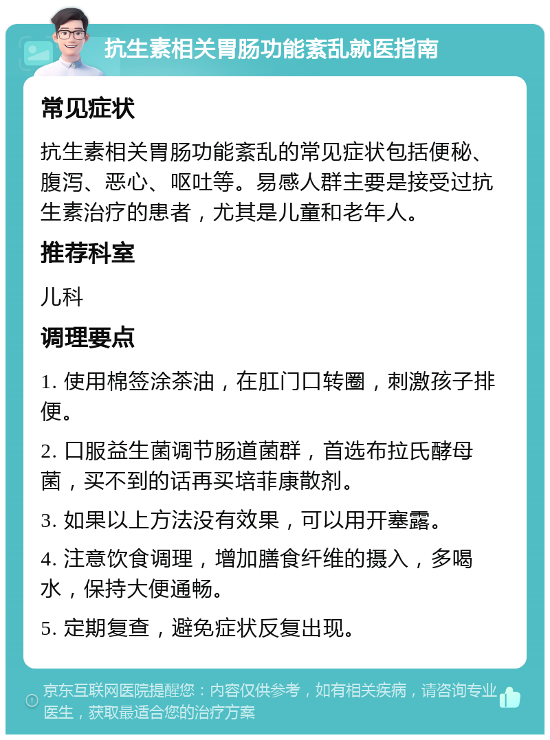 抗生素相关胃肠功能紊乱就医指南 常见症状 抗生素相关胃肠功能紊乱的常见症状包括便秘、腹泻、恶心、呕吐等。易感人群主要是接受过抗生素治疗的患者，尤其是儿童和老年人。 推荐科室 儿科 调理要点 1. 使用棉签涂茶油，在肛门口转圈，刺激孩子排便。 2. 口服益生菌调节肠道菌群，首选布拉氏酵母菌，买不到的话再买培菲康散剂。 3. 如果以上方法没有效果，可以用开塞露。 4. 注意饮食调理，增加膳食纤维的摄入，多喝水，保持大便通畅。 5. 定期复查，避免症状反复出现。