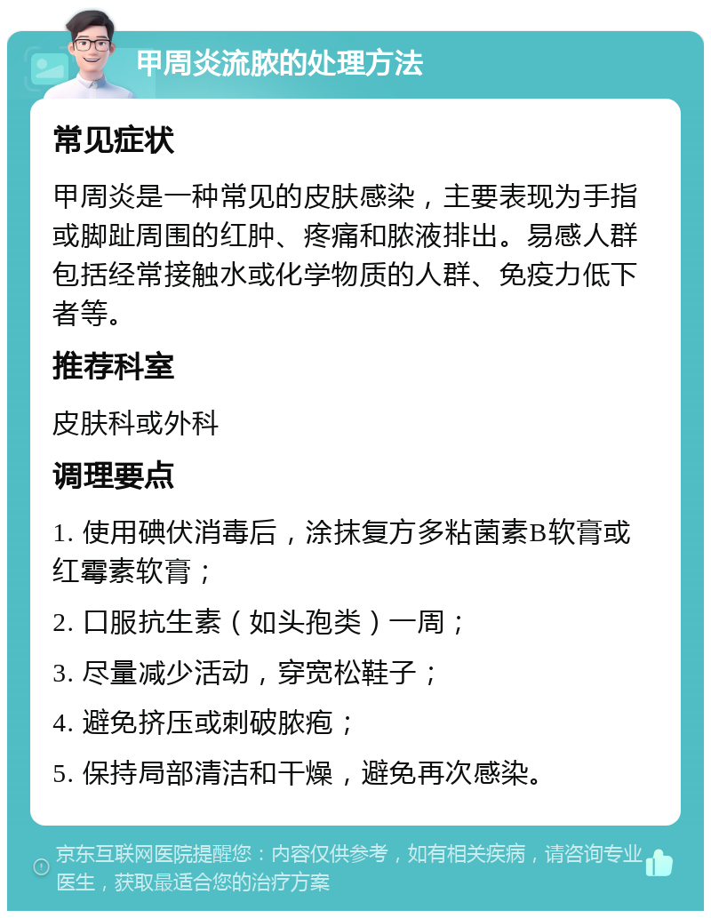 甲周炎流脓的处理方法 常见症状 甲周炎是一种常见的皮肤感染，主要表现为手指或脚趾周围的红肿、疼痛和脓液排出。易感人群包括经常接触水或化学物质的人群、免疫力低下者等。 推荐科室 皮肤科或外科 调理要点 1. 使用碘伏消毒后，涂抹复方多粘菌素B软膏或红霉素软膏； 2. 口服抗生素（如头孢类）一周； 3. 尽量减少活动，穿宽松鞋子； 4. 避免挤压或刺破脓疱； 5. 保持局部清洁和干燥，避免再次感染。