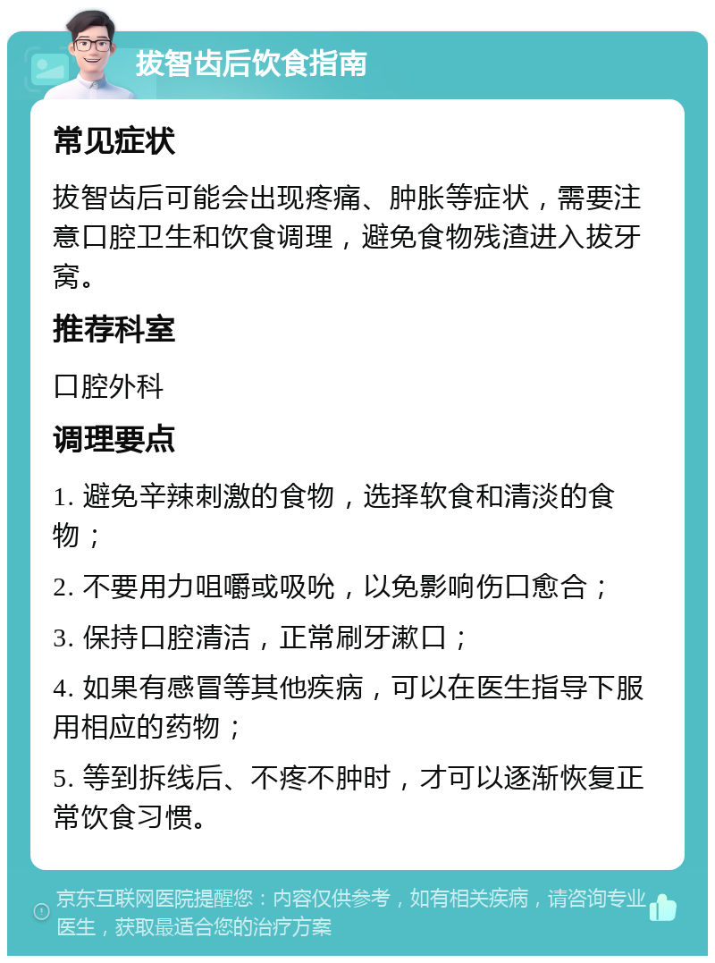 拔智齿后饮食指南 常见症状 拔智齿后可能会出现疼痛、肿胀等症状，需要注意口腔卫生和饮食调理，避免食物残渣进入拔牙窝。 推荐科室 口腔外科 调理要点 1. 避免辛辣刺激的食物，选择软食和清淡的食物； 2. 不要用力咀嚼或吸吮，以免影响伤口愈合； 3. 保持口腔清洁，正常刷牙漱口； 4. 如果有感冒等其他疾病，可以在医生指导下服用相应的药物； 5. 等到拆线后、不疼不肿时，才可以逐渐恢复正常饮食习惯。