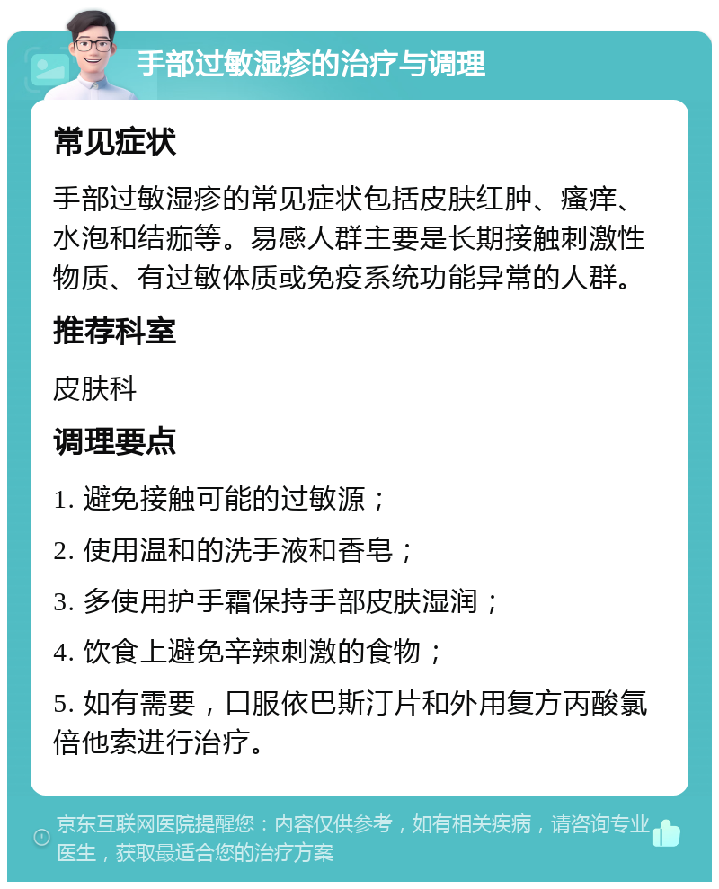 手部过敏湿疹的治疗与调理 常见症状 手部过敏湿疹的常见症状包括皮肤红肿、瘙痒、水泡和结痂等。易感人群主要是长期接触刺激性物质、有过敏体质或免疫系统功能异常的人群。 推荐科室 皮肤科 调理要点 1. 避免接触可能的过敏源； 2. 使用温和的洗手液和香皂； 3. 多使用护手霜保持手部皮肤湿润； 4. 饮食上避免辛辣刺激的食物； 5. 如有需要，口服依巴斯汀片和外用复方丙酸氯倍他索进行治疗。