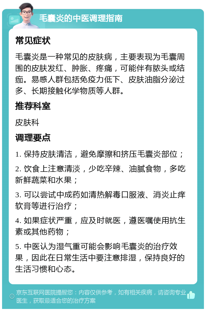 毛囊炎的中医调理指南 常见症状 毛囊炎是一种常见的皮肤病，主要表现为毛囊周围的皮肤发红、肿胀、疼痛，可能伴有脓头或结痂。易感人群包括免疫力低下、皮肤油脂分泌过多、长期接触化学物质等人群。 推荐科室 皮肤科 调理要点 1. 保持皮肤清洁，避免摩擦和挤压毛囊炎部位； 2. 饮食上注意清淡，少吃辛辣、油腻食物，多吃新鲜蔬菜和水果； 3. 可以尝试中成药如清热解毒口服液、消炎止痒软膏等进行治疗； 4. 如果症状严重，应及时就医，遵医嘱使用抗生素或其他药物； 5. 中医认为湿气重可能会影响毛囊炎的治疗效果，因此在日常生活中要注意排湿，保持良好的生活习惯和心态。