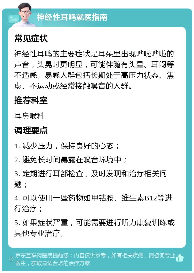 神经性耳鸣就医指南 常见症状 神经性耳鸣的主要症状是耳朵里出现哗啦哗啦的声音，头晃时更明显，可能伴随有头晕、耳闷等不适感。易感人群包括长期处于高压力状态、焦虑、不运动或经常接触噪音的人群。 推荐科室 耳鼻喉科 调理要点 1. 减少压力，保持良好的心态； 2. 避免长时间暴露在噪音环境中； 3. 定期进行耳部检查，及时发现和治疗相关问题； 4. 可以使用一些药物如甲钴胺、维生素B12等进行治疗； 5. 如果症状严重，可能需要进行听力康复训练或其他专业治疗。