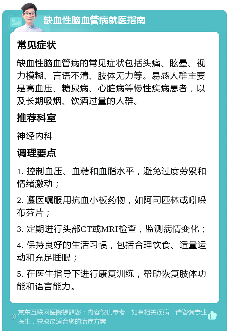 缺血性脑血管病就医指南 常见症状 缺血性脑血管病的常见症状包括头痛、眩晕、视力模糊、言语不清、肢体无力等。易感人群主要是高血压、糖尿病、心脏病等慢性疾病患者，以及长期吸烟、饮酒过量的人群。 推荐科室 神经内科 调理要点 1. 控制血压、血糖和血脂水平，避免过度劳累和情绪激动； 2. 遵医嘱服用抗血小板药物，如阿司匹林或吲哚布芬片； 3. 定期进行头部CT或MRI检查，监测病情变化； 4. 保持良好的生活习惯，包括合理饮食、适量运动和充足睡眠； 5. 在医生指导下进行康复训练，帮助恢复肢体功能和语言能力。